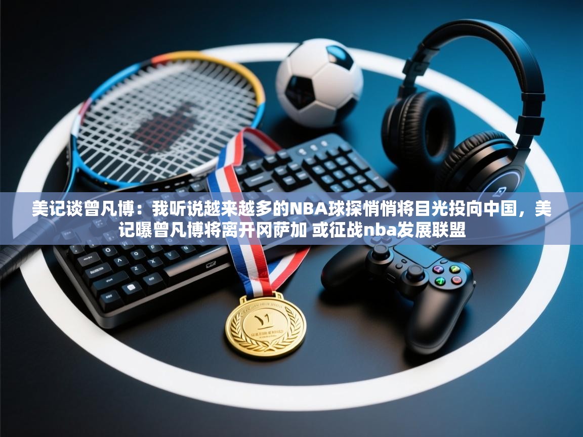 美记谈曾凡博：我听说越来越多的NBA球探悄悄将目光投向中国，美记曝曾凡博将离开冈萨加 或征战nba发展联盟