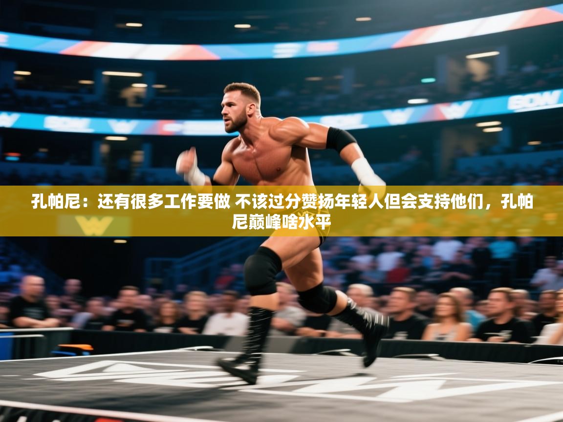 孔帕尼：还有很多工作要做 不该过分赞扬年轻人但会支持他们，孔帕尼巅峰啥水平